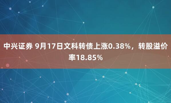 中兴证券 9月17日文科转债上涨0.38%，转股溢价率18.85%