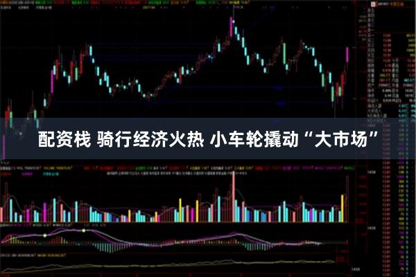 配资栈 骑行经济火热 小车轮撬动“大市场”