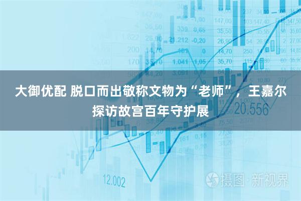 大御优配 脱口而出敬称文物为“老师”,王嘉尔探访故宫百年守护展