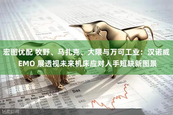 宏图优配 牧野、马扎克、大隈与万可工业：汉诺威 EMO 展透视未来机床应对人手短缺新图景