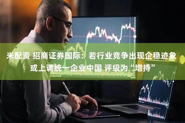 米配资 招商证券国际:若行业竞争出现企稳迹象 或上调统一企业中国 评级为“增持”