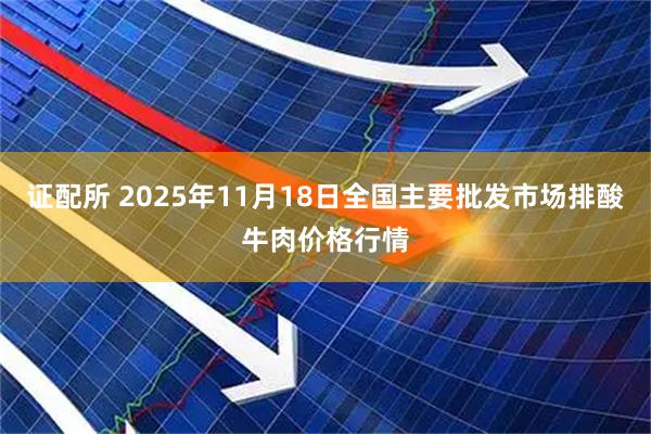 证配所 2025年11月18日全国主要批发市场排酸牛肉价格行情