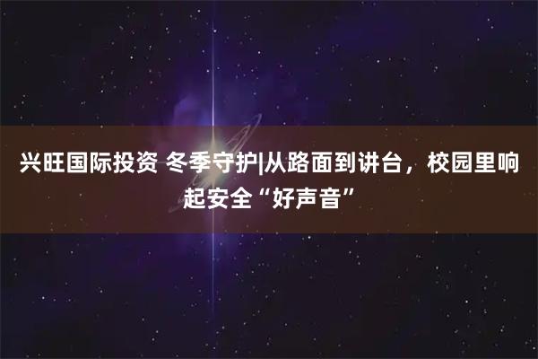兴旺国际投资 冬季守护|从路面到讲台，校园里响起安全“好声音”
