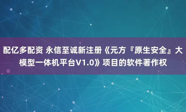 配亿多配资 永信至诚新注册《元方『原生安全』大模型一体机平台V1.0》项目的软件著作权