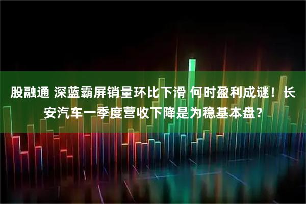 股融通 深蓝霸屏销量环比下滑 何时盈利成谜！长安汽车一季度营收下降是为稳基本盘？