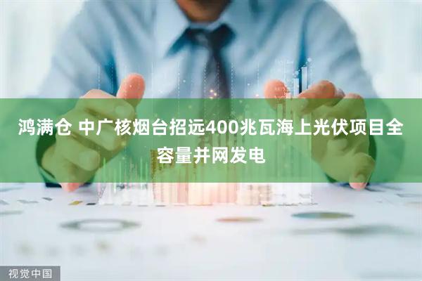 鸿满仓 中广核烟台招远400兆瓦海上光伏项目全容量并网发电