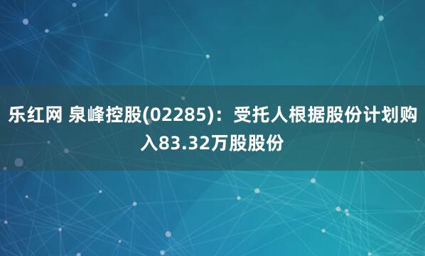 乐红网 泉峰控股(02285)：受托人根据股份计划购入83.32万股股份
