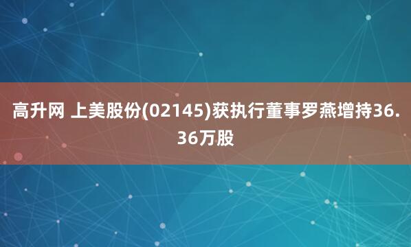 高升网 上美股份(02145)获执行董事罗燕增持36.36万股