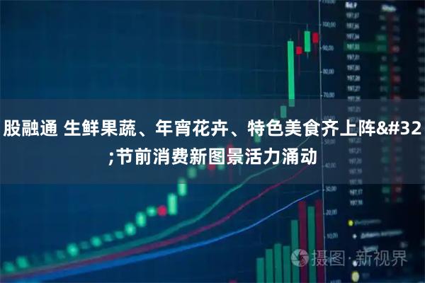 股融通 生鲜果蔬、年宵花卉、特色美食齐上阵 节前消费新图景活力涌动