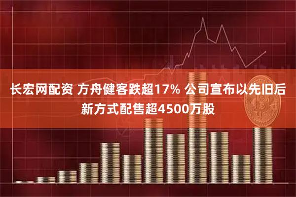 长宏网配资 方舟健客跌超17% 公司宣布以先旧后新方式配售超4500万股
