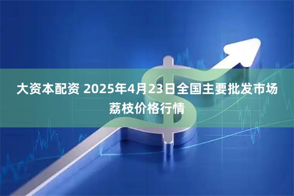 大资本配资 2025年4月23日全国主要批发市场荔枝价格行情