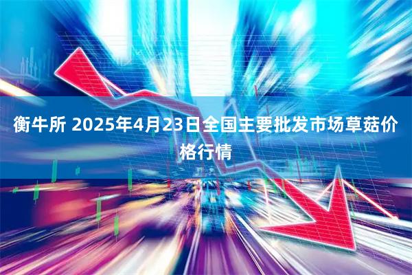 衡牛所 2025年4月23日全国主要批发市场草菇价格行情