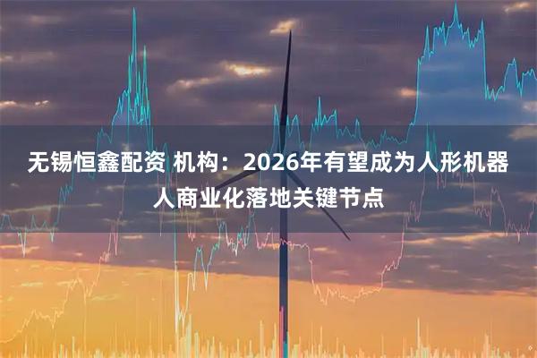 无锡恒鑫配资 机构：2026年有望成为人形机器人商业化落地关键节点