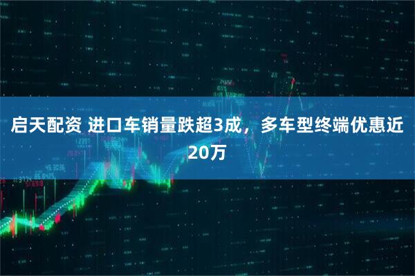 启天配资 进口车销量跌超3成，多车型终端优惠近20万