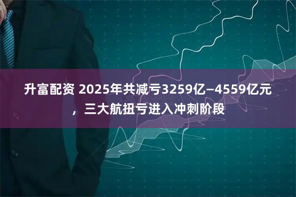 升富配资 2025年共减亏3259亿—4559亿元，三大航扭亏进入冲刺阶段