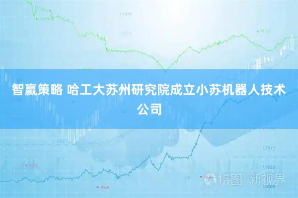 智赢策略 哈工大苏州研究院成立小苏机器人技术公司