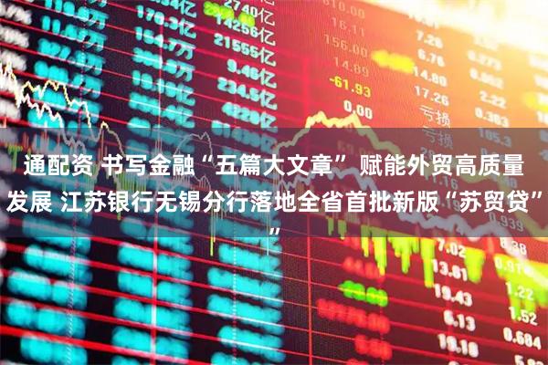 通配资 书写金融“五篇大文章” 赋能外贸高质量发展 江苏银行无锡分行落地全省首批新版“苏贸贷”