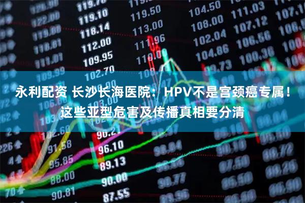 永利配资 长沙长海医院：HPV不是宫颈癌专属！这些亚型危害及传播真相要分清