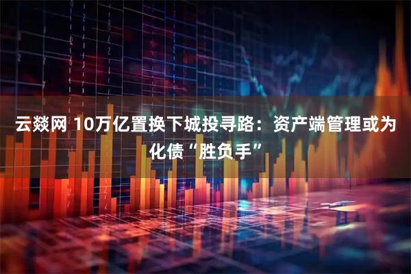 云燚网 10万亿置换下城投寻路：资产端管理或为化债“胜负手”