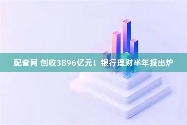 配查网 创收3896亿元！银行理财半年报出炉